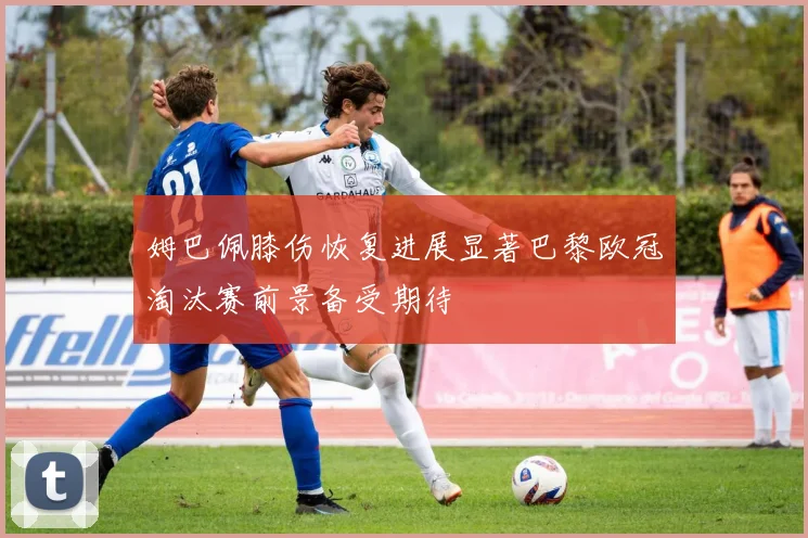 姆巴佩膝伤恢复进展显著巴黎欧冠淘汰赛前景备受期待