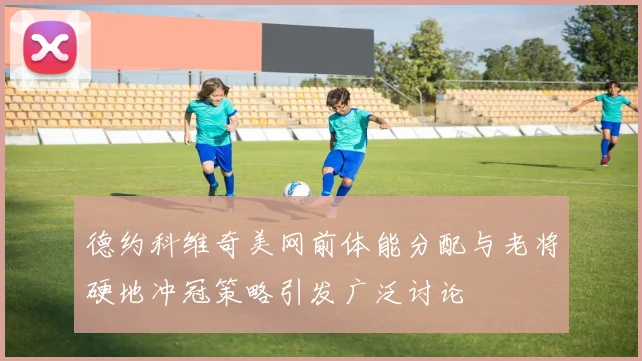 德约科维奇美网前体能分配与老将硬地冲冠策略引发广泛讨论