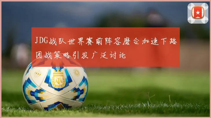 JDG战队世界赛前阵容磨合加速下路团战策略引发广泛讨论