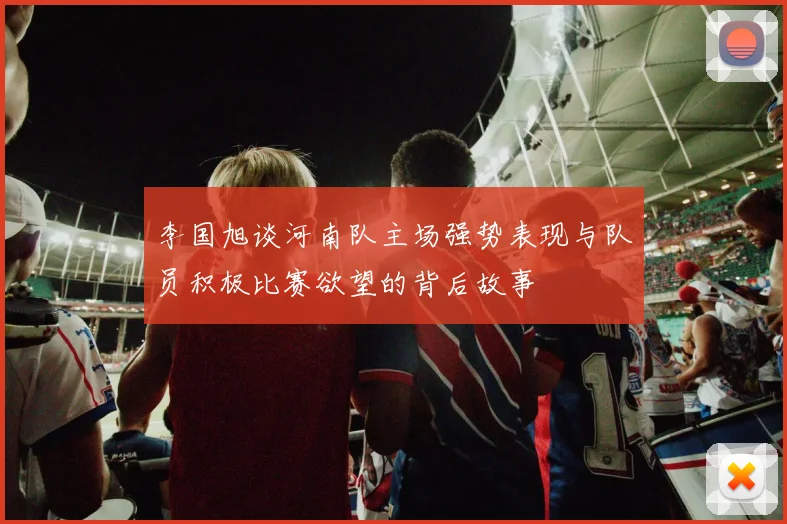 李国旭谈河南队主场强势表现与队员积极比赛欲望的背后故事