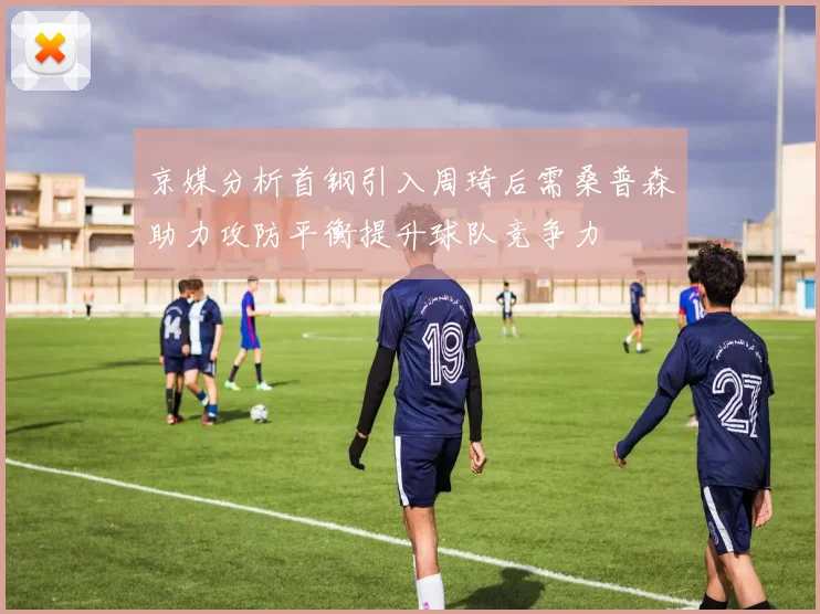 京媒分析首钢引入周琦后需桑普森助力攻防平衡提升球队竞争力