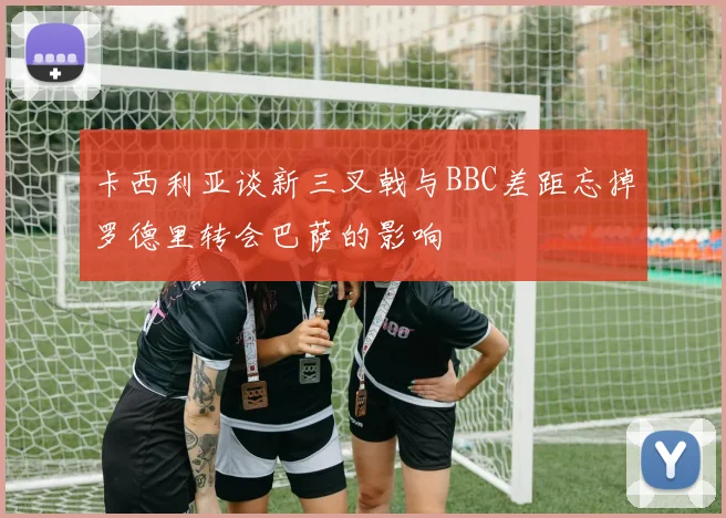 卡西利亚谈新三叉戟与BBC差距忘掉罗德里转会巴萨的影响
