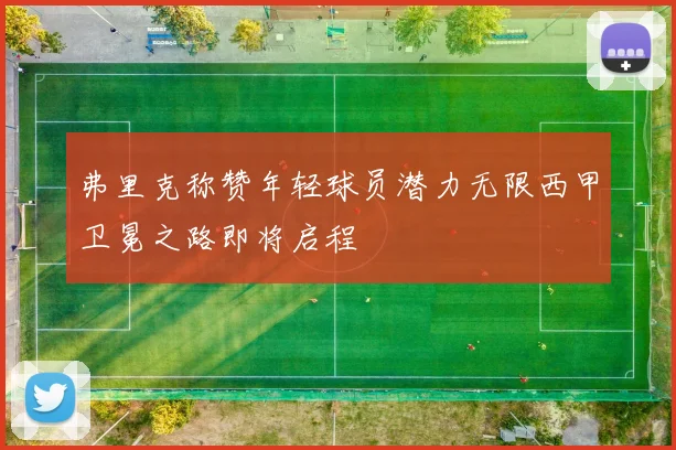 弗里克称赞年轻球员潜力无限西甲卫冕之路即将启程