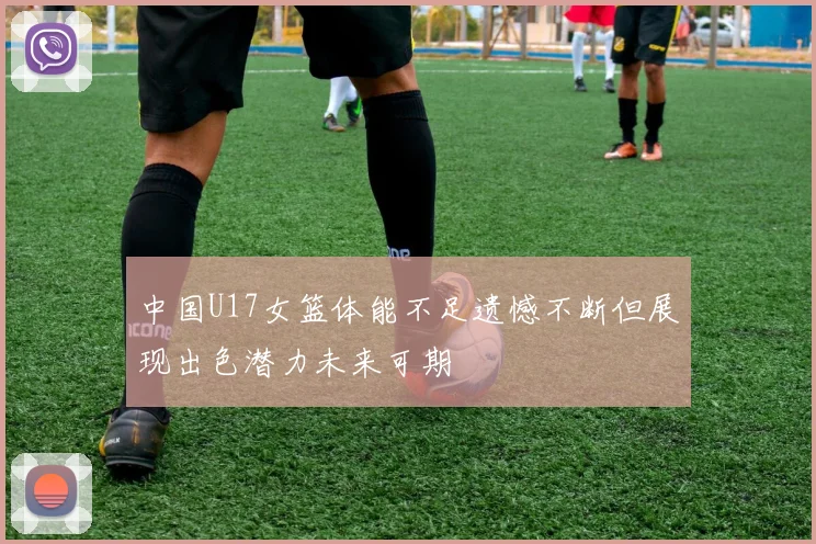 中国U17女篮体能不足遗憾不断但展现出色潜力未来可期