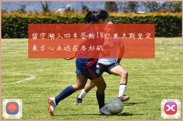 留守湖人四年签约18亿里夫斯坚定表示心永远在洛杉矶