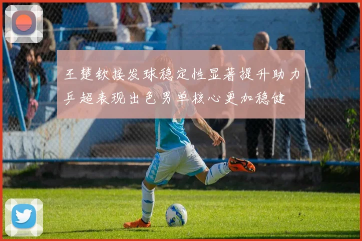 王楚钦接发球稳定性显著提升助力乒超表现出色男单核心更加稳健