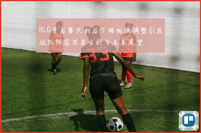 BLG季后赛失利后下路轮换调整引发战队阵容深度分析与未来展望