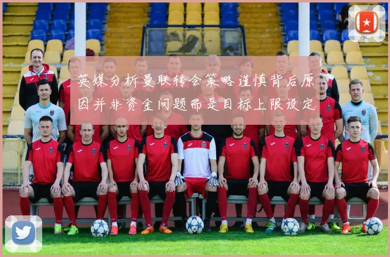 英媒分析曼联转会策略谨慎背后原因并非资金问题而是目标上限设定